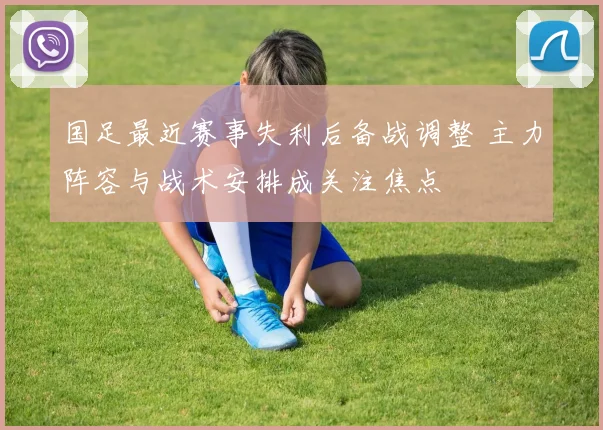 国足最近赛事失利后备战调整 主力阵容与战术安排成关注焦点