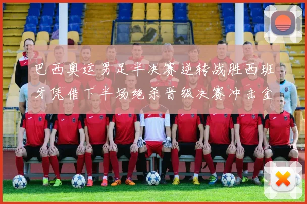 巴西奥运男足半决赛逆转战胜西班牙凭借下半场绝杀晋级决赛冲击金牌