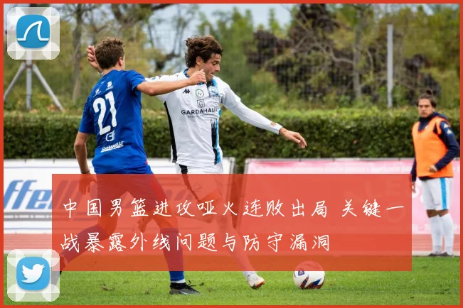 中国男篮进攻哑火连败出局 关键一战暴露外线问题与防守漏洞