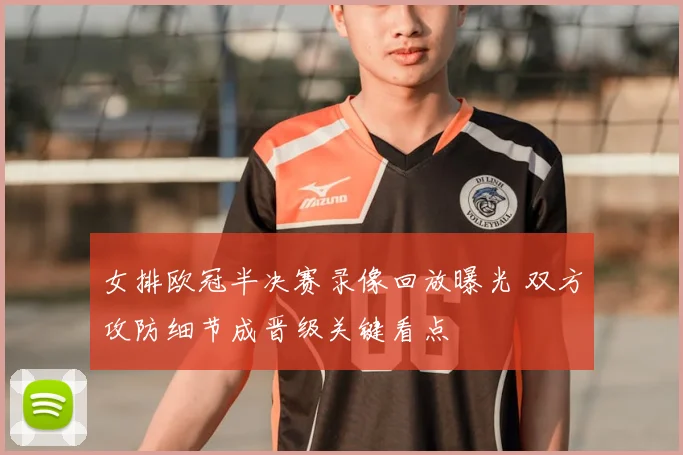 女排欧冠半决赛录像回放曝光 双方攻防细节成晋级关键看点