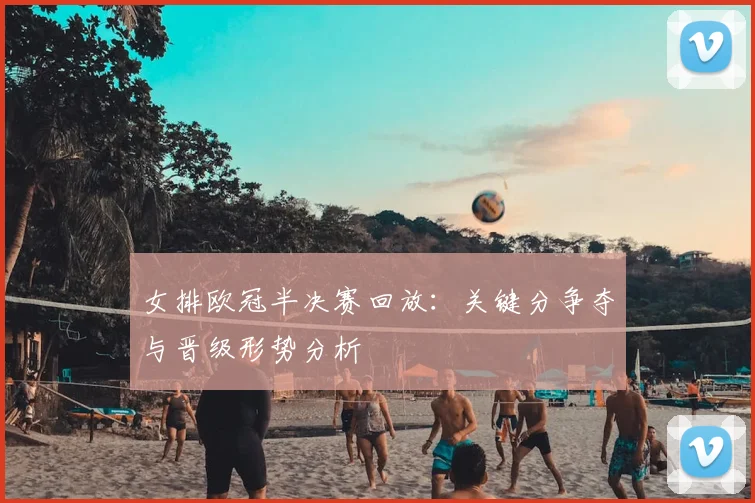 女排欧冠半决赛回放：关键分争夺与晋级形势分析