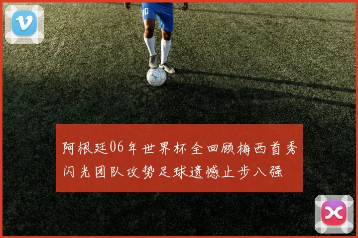 阿根廷06年世界杯全回顾梅西首秀闪光团队攻势足球遗憾止步八强