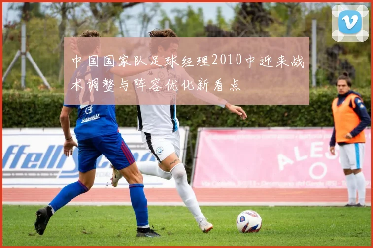 中国国家队足球经理2010中迎来战术调整与阵容优化新看点