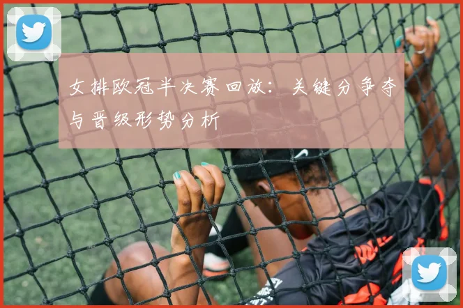 女排欧冠半决赛回放：关键分争夺与晋级形势分析