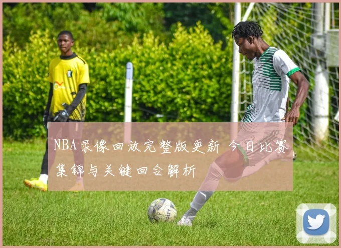 NBA录像回放完整版更新 今日比赛集锦与关键回合解析