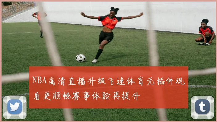 NBA高清直播升级飞速体育无插件观看更顺畅赛事体验再提升