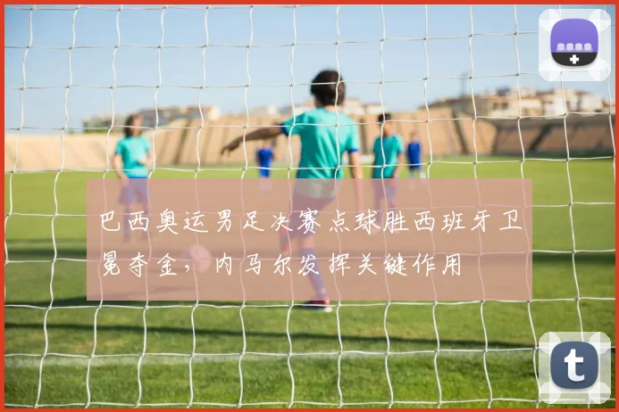 巴西奥运男足决赛点球胜西班牙卫冕夺金，内马尔发挥关键作用