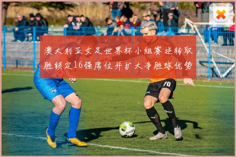 澳大利亚女足世界杯小组赛逆转取胜锁定16强席位并扩大净胜球优势