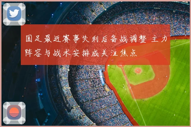 国足最近赛事失利后备战调整 主力阵容与战术安排成关注焦点
