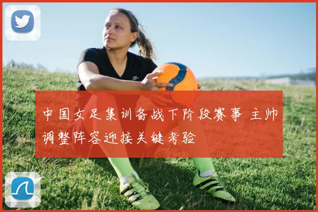 中国女足集训备战下阶段赛事 主帅调整阵容迎接关键考验