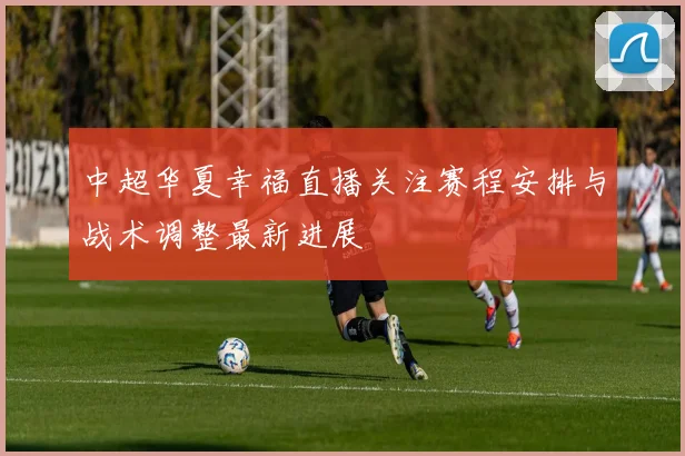 中超华夏幸福直播关注赛程安排与战术调整最新进展