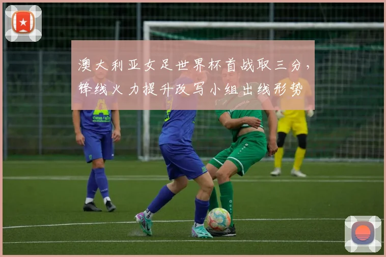 澳大利亚女足世界杯首战取三分,锋线火力提升改写小组出线形势