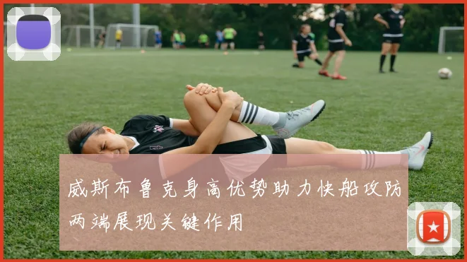 威斯布鲁克身高优势助力快船攻防两端展现关键作用