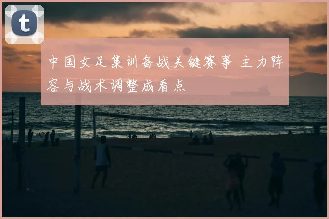 中国女足集训备战关键赛事 主力阵容与战术调整成看点