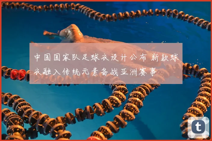 中国国家队足球衣设计公布 新款球衣融入传统元素备战亚洲赛事