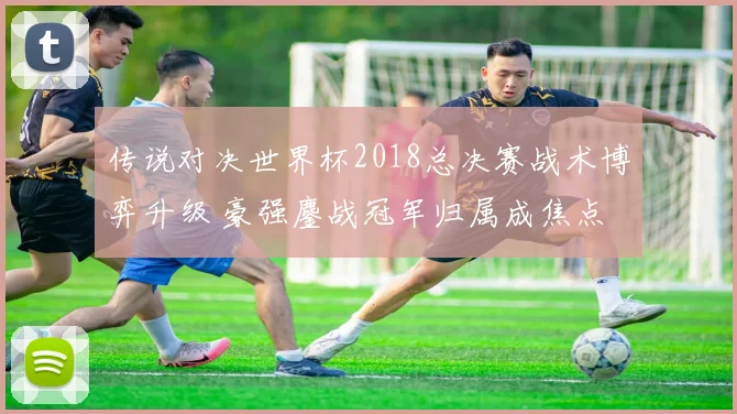 传说对决世界杯2018总决赛战术博弈升级 豪强鏖战冠军归属成焦点