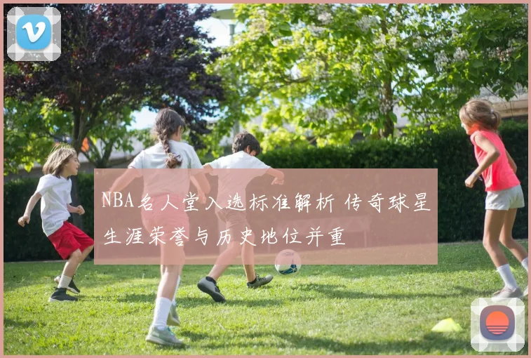NBA名人堂入选标准解析 传奇球星生涯荣誉与历史地位并重