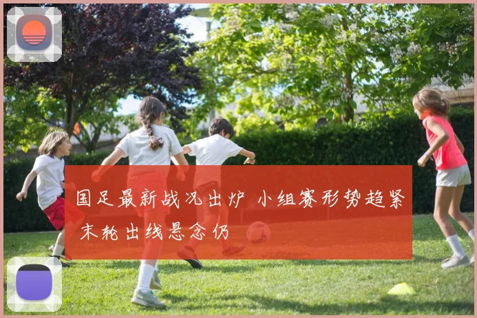 国足最新战况出炉 小组赛形势趋紧 末轮出线悬念仍