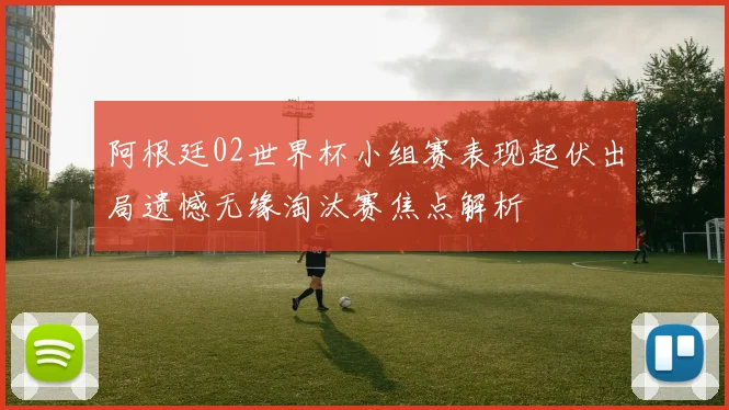 阿根廷02世界杯小组赛表现起伏出局遗憾无缘淘汰赛焦点解析