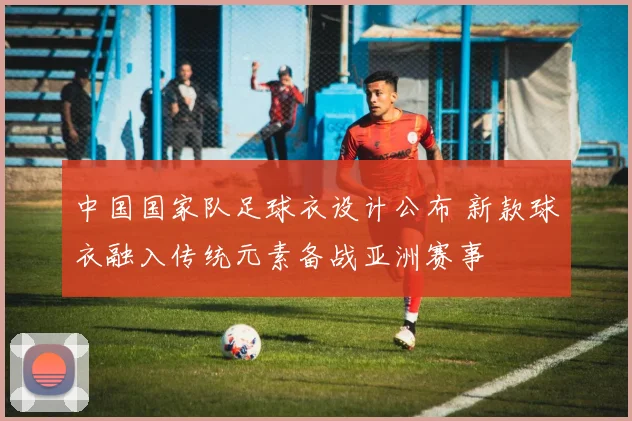 中国国家队足球衣设计公布 新款球衣融入传统元素备战亚洲赛事