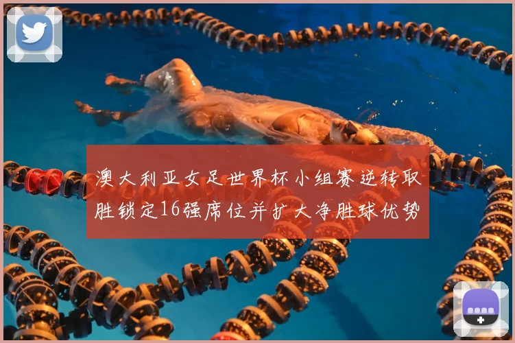 澳大利亚女足世界杯小组赛逆转取胜锁定16强席位并扩大净胜球优势