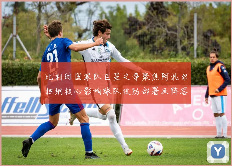 比利时国家队巨星之争聚焦阿扎尔担纲核心影响球队攻防部署及阵容选择