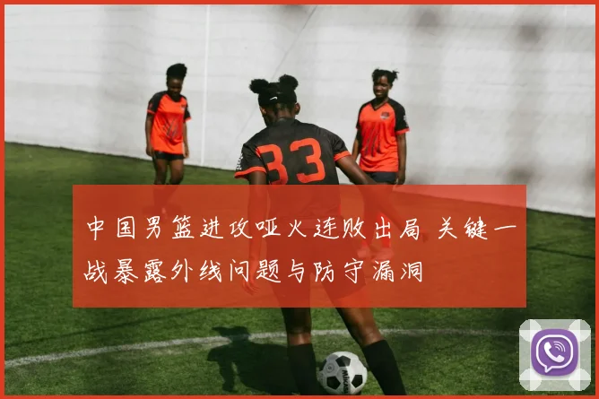 中国男篮进攻哑火连败出局 关键一战暴露外线问题与防守漏洞