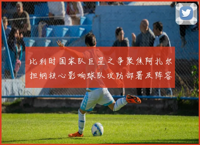 比利时国家队巨星之争聚焦阿扎尔担纲核心影响球队攻防部署及阵容选择