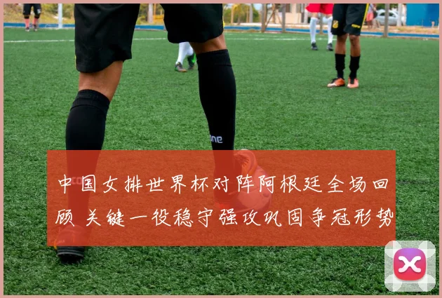 中国女排世界杯对阵阿根廷全场回顾 关键一役稳守强攻巩固争冠形势