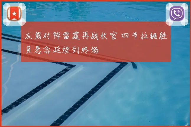 灰熊对阵雷霆再战收官 四节拉锯胜负悬念延续到终场