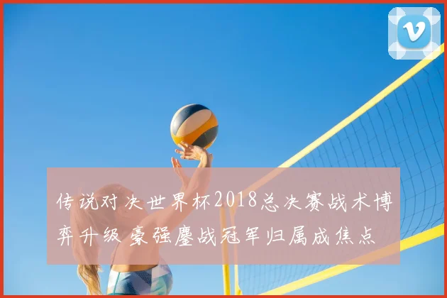 传说对决世界杯2018总决赛战术博弈升级 豪强鏖战冠军归属成焦点
