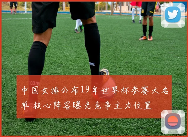 中国女排公布19年世界杯参赛大名单 核心阵容曝光竞争主力位置