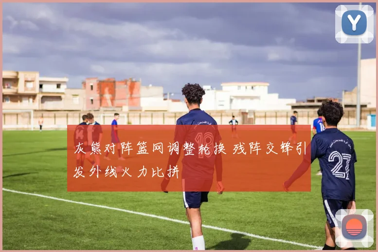 灰熊对阵篮网调整轮换 残阵交锋引发外线火力比拼