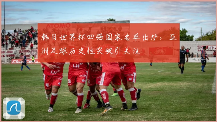 韩日世界杯四强国家名单出炉，亚洲足球历史性突破引关注