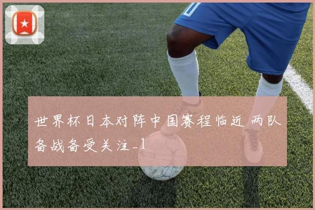 世界杯日本对阵中国赛程临近 两队备战备受关注_1