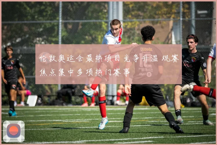 伦敦奥运会最热项目竞争升温 观赛焦点集中多项热门赛事