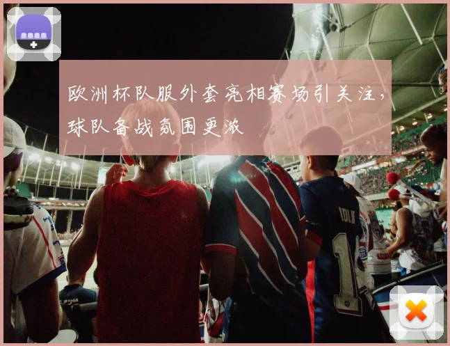 欧洲杯队服外套亮相赛场引关注，球队备战氛围更浓